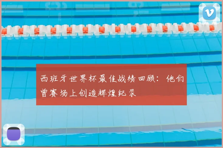 西班牙世界杯最佳战绩回顾:他们曾赛场上创造辉煌纪录