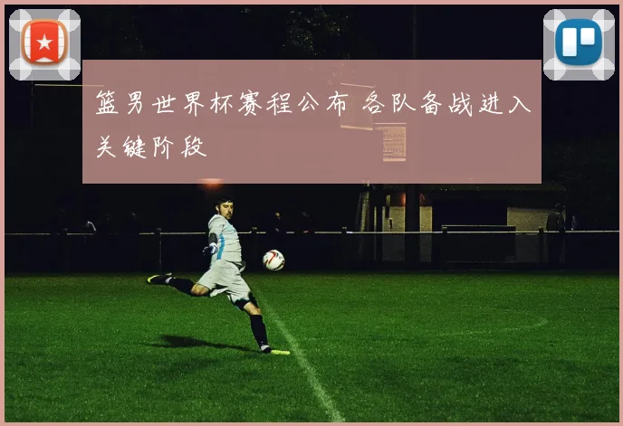 篮男世界杯赛程公布 各队备战进入关键阶段